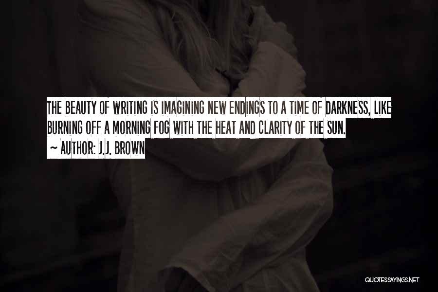 J.J. Brown Quotes: The Beauty Of Writing Is Imagining New Endings To A Time Of Darkness, Like Burning Off A Morning Fog With