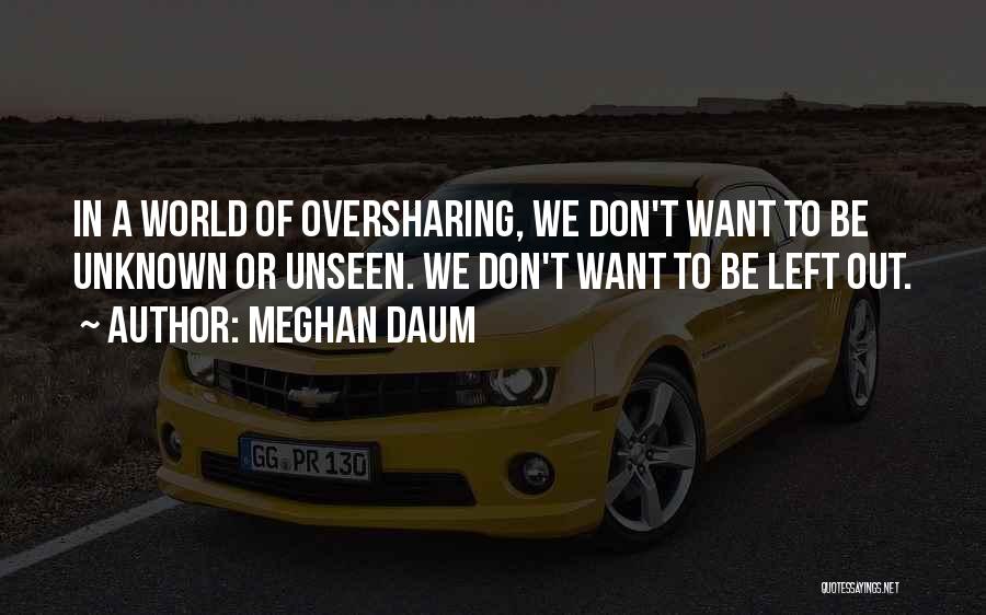 Meghan Daum Quotes: In A World Of Oversharing, We Don't Want To Be Unknown Or Unseen. We Don't Want To Be Left Out.