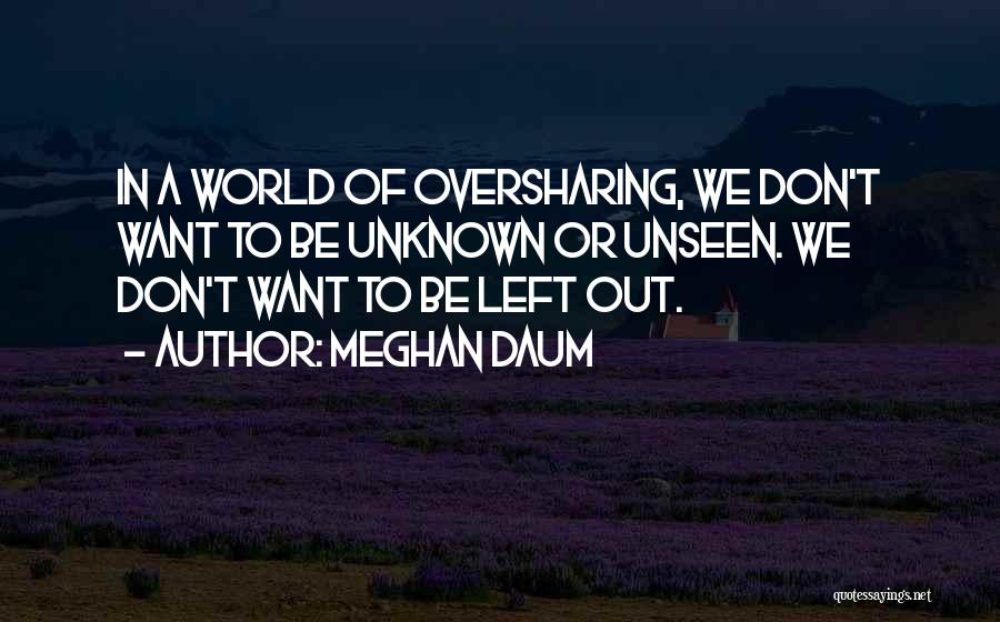 Meghan Daum Quotes: In A World Of Oversharing, We Don't Want To Be Unknown Or Unseen. We Don't Want To Be Left Out.