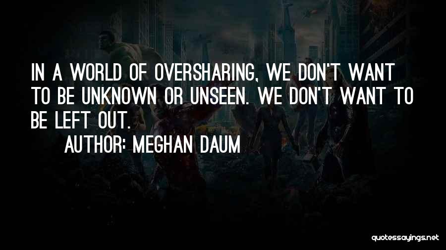 Meghan Daum Quotes: In A World Of Oversharing, We Don't Want To Be Unknown Or Unseen. We Don't Want To Be Left Out.