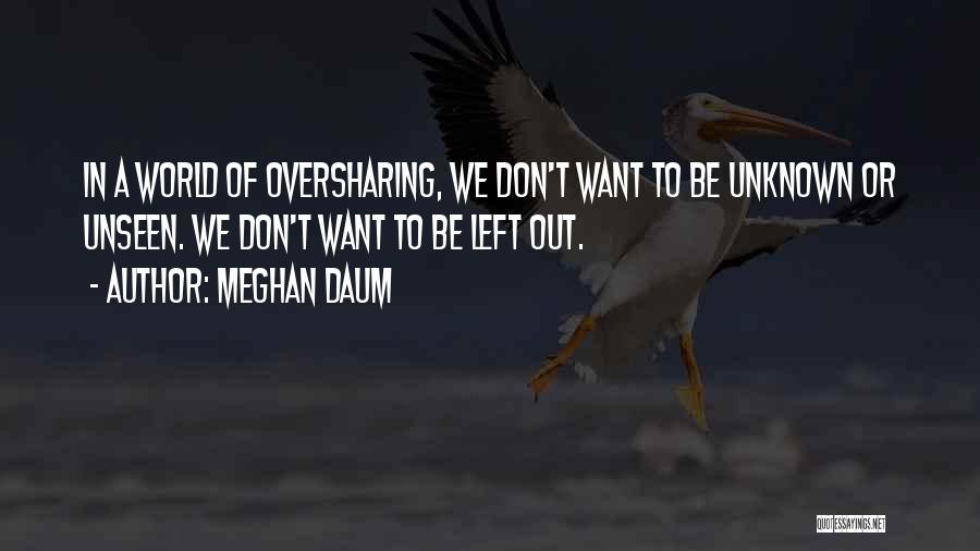 Meghan Daum Quotes: In A World Of Oversharing, We Don't Want To Be Unknown Or Unseen. We Don't Want To Be Left Out.