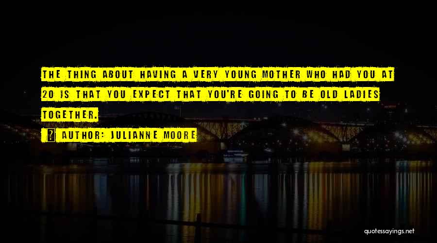 Julianne Moore Quotes: The Thing About Having A Very Young Mother Who Had You At 20 Is That You Expect That You're Going