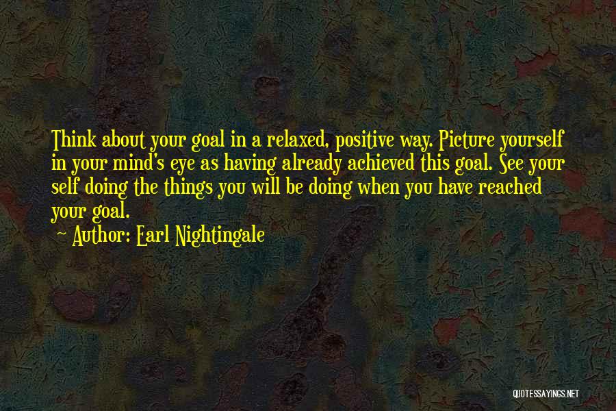 Earl Nightingale Quotes: Think About Your Goal In A Relaxed, Positive Way. Picture Yourself In Your Mind's Eye As Having Already Achieved This