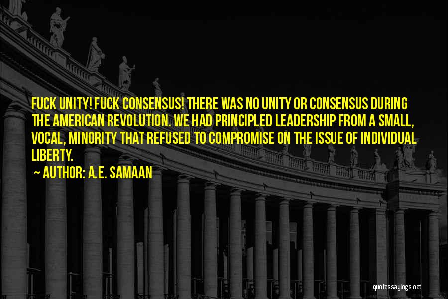 A.E. Samaan Quotes: Fuck Unity! Fuck Consensus! There Was No Unity Or Consensus During The American Revolution. We Had Principled Leadership From A