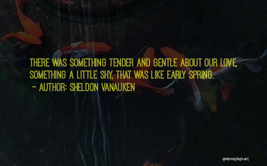 Sheldon Vanauken Quotes: There Was Something Tender And Gentle About Our Love, Something A Little Shy, That Was Like Early Spring.