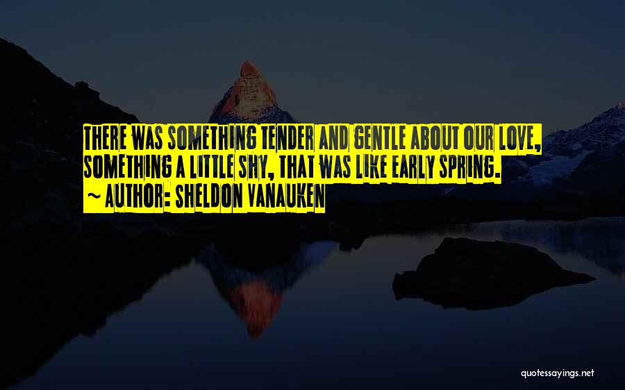 Sheldon Vanauken Quotes: There Was Something Tender And Gentle About Our Love, Something A Little Shy, That Was Like Early Spring.