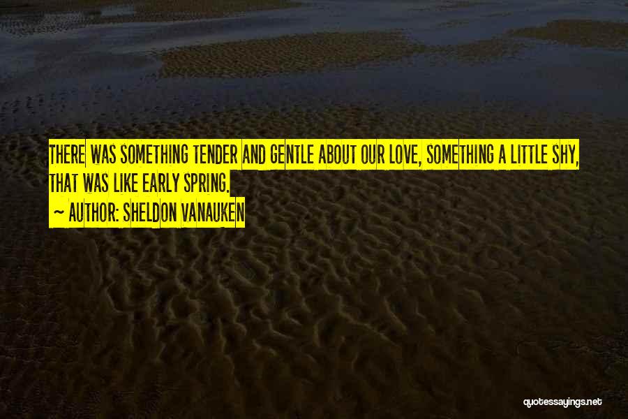 Sheldon Vanauken Quotes: There Was Something Tender And Gentle About Our Love, Something A Little Shy, That Was Like Early Spring.