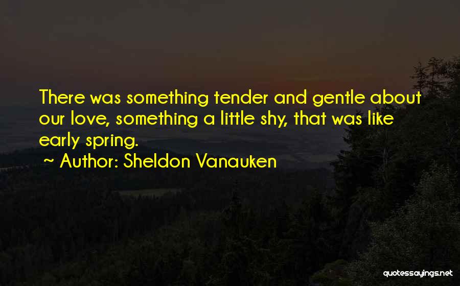 Sheldon Vanauken Quotes: There Was Something Tender And Gentle About Our Love, Something A Little Shy, That Was Like Early Spring.
