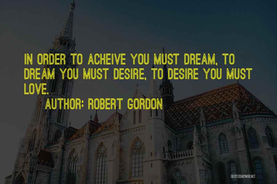 Robert Gordon Quotes: In Order To Acheive You Must Dream, To Dream You Must Desire, To Desire You Must Love.