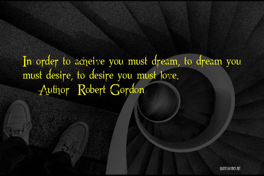 Robert Gordon Quotes: In Order To Acheive You Must Dream, To Dream You Must Desire, To Desire You Must Love.