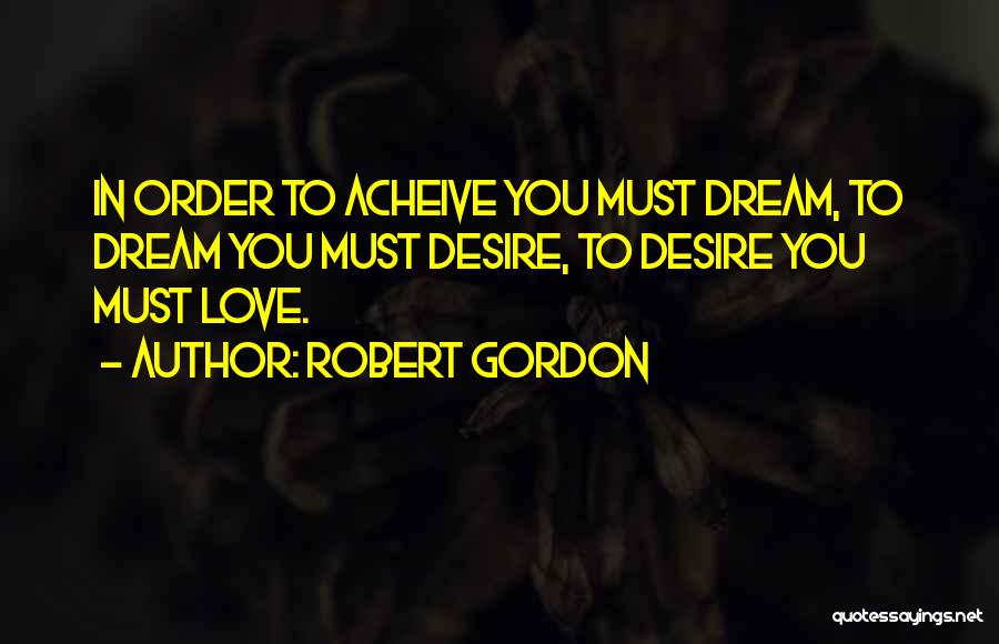 Robert Gordon Quotes: In Order To Acheive You Must Dream, To Dream You Must Desire, To Desire You Must Love.