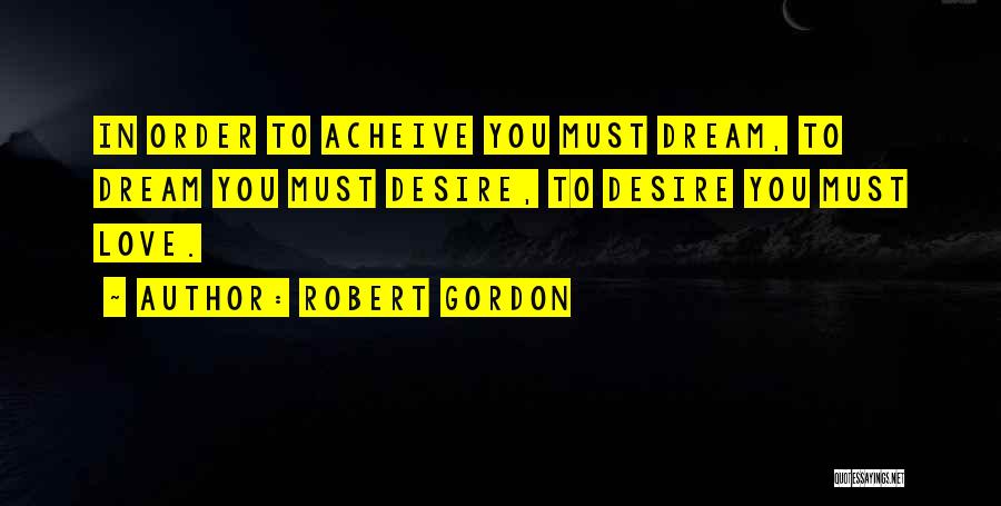 Robert Gordon Quotes: In Order To Acheive You Must Dream, To Dream You Must Desire, To Desire You Must Love.