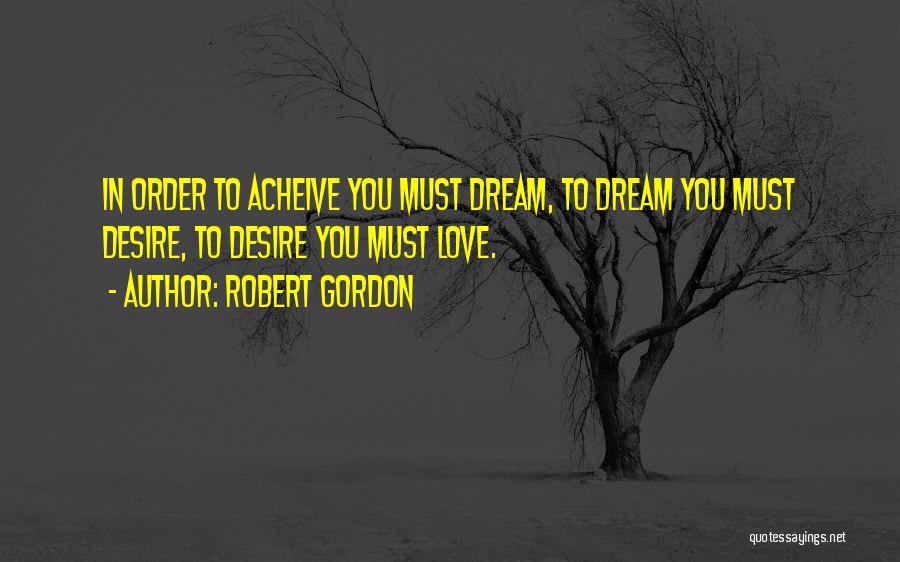 Robert Gordon Quotes: In Order To Acheive You Must Dream, To Dream You Must Desire, To Desire You Must Love.