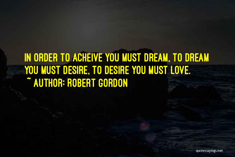Robert Gordon Quotes: In Order To Acheive You Must Dream, To Dream You Must Desire, To Desire You Must Love.