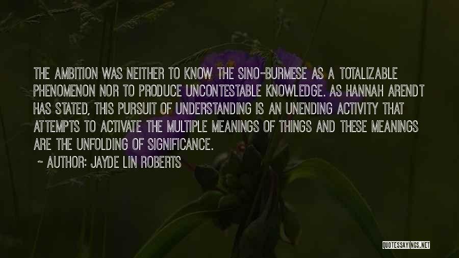 Jayde Lin Roberts Quotes: The Ambition Was Neither To Know The Sino-burmese As A Totalizable Phenomenon Nor To Produce Uncontestable Knowledge. As Hannah Arendt