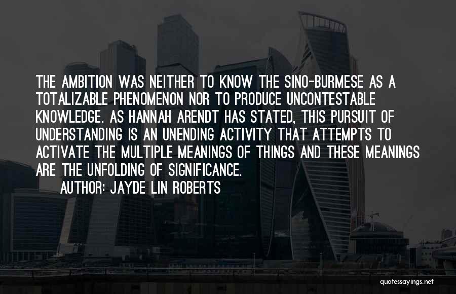 Jayde Lin Roberts Quotes: The Ambition Was Neither To Know The Sino-burmese As A Totalizable Phenomenon Nor To Produce Uncontestable Knowledge. As Hannah Arendt