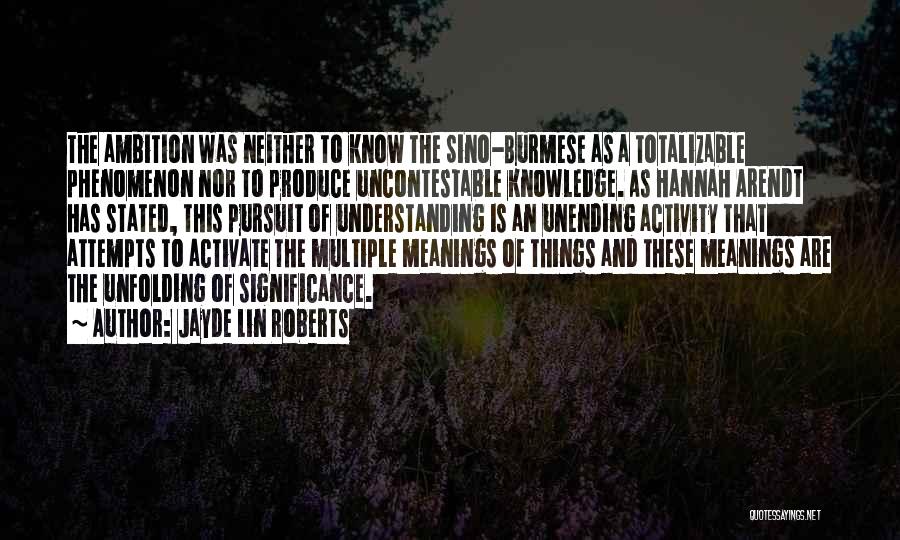 Jayde Lin Roberts Quotes: The Ambition Was Neither To Know The Sino-burmese As A Totalizable Phenomenon Nor To Produce Uncontestable Knowledge. As Hannah Arendt