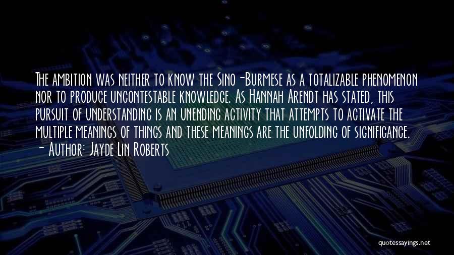 Jayde Lin Roberts Quotes: The Ambition Was Neither To Know The Sino-burmese As A Totalizable Phenomenon Nor To Produce Uncontestable Knowledge. As Hannah Arendt