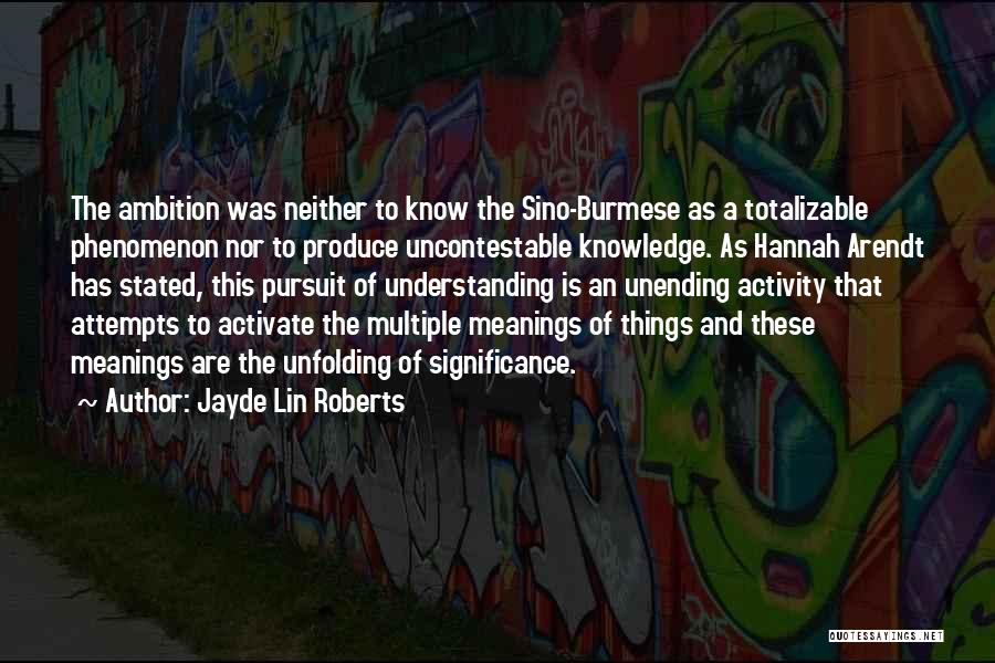 Jayde Lin Roberts Quotes: The Ambition Was Neither To Know The Sino-burmese As A Totalizable Phenomenon Nor To Produce Uncontestable Knowledge. As Hannah Arendt