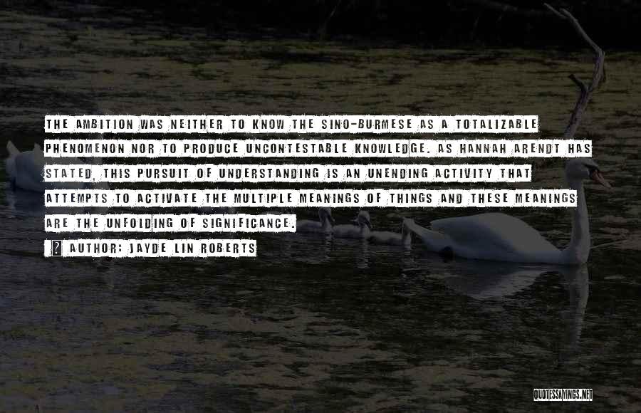 Jayde Lin Roberts Quotes: The Ambition Was Neither To Know The Sino-burmese As A Totalizable Phenomenon Nor To Produce Uncontestable Knowledge. As Hannah Arendt