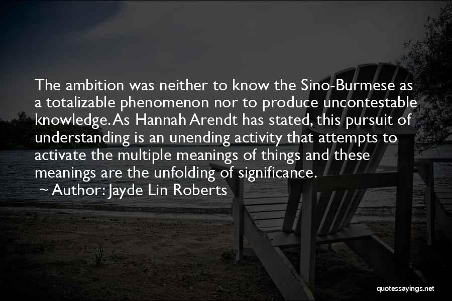 Jayde Lin Roberts Quotes: The Ambition Was Neither To Know The Sino-burmese As A Totalizable Phenomenon Nor To Produce Uncontestable Knowledge. As Hannah Arendt