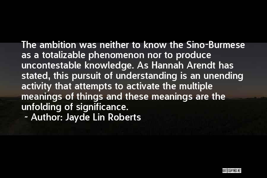 Jayde Lin Roberts Quotes: The Ambition Was Neither To Know The Sino-burmese As A Totalizable Phenomenon Nor To Produce Uncontestable Knowledge. As Hannah Arendt