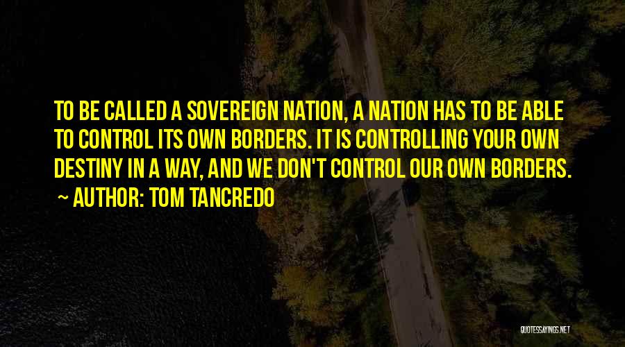Tom Tancredo Quotes: To Be Called A Sovereign Nation, A Nation Has To Be Able To Control Its Own Borders. It Is Controlling