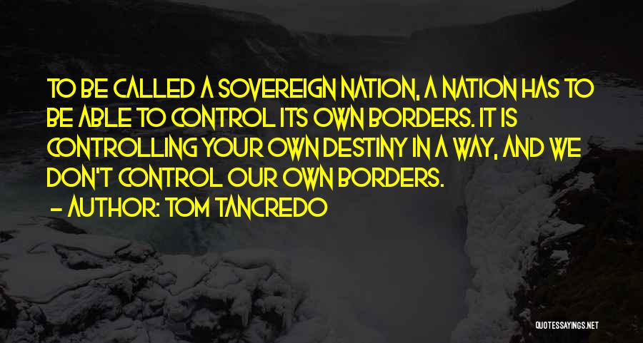 Tom Tancredo Quotes: To Be Called A Sovereign Nation, A Nation Has To Be Able To Control Its Own Borders. It Is Controlling