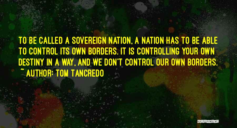 Tom Tancredo Quotes: To Be Called A Sovereign Nation, A Nation Has To Be Able To Control Its Own Borders. It Is Controlling