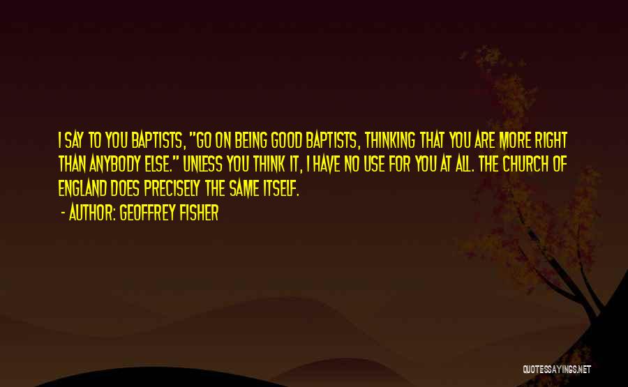 Geoffrey Fisher Quotes: I Say To You Baptists, Go On Being Good Baptists, Thinking That You Are More Right Than Anybody Else. Unless