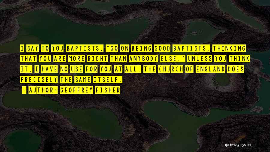 Geoffrey Fisher Quotes: I Say To You Baptists, Go On Being Good Baptists, Thinking That You Are More Right Than Anybody Else. Unless