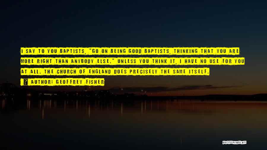 Geoffrey Fisher Quotes: I Say To You Baptists, Go On Being Good Baptists, Thinking That You Are More Right Than Anybody Else. Unless