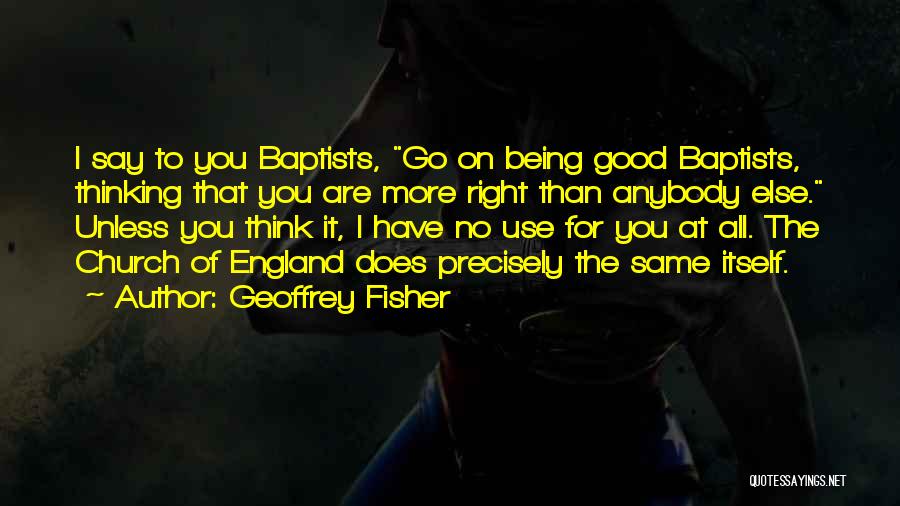 Geoffrey Fisher Quotes: I Say To You Baptists, Go On Being Good Baptists, Thinking That You Are More Right Than Anybody Else. Unless