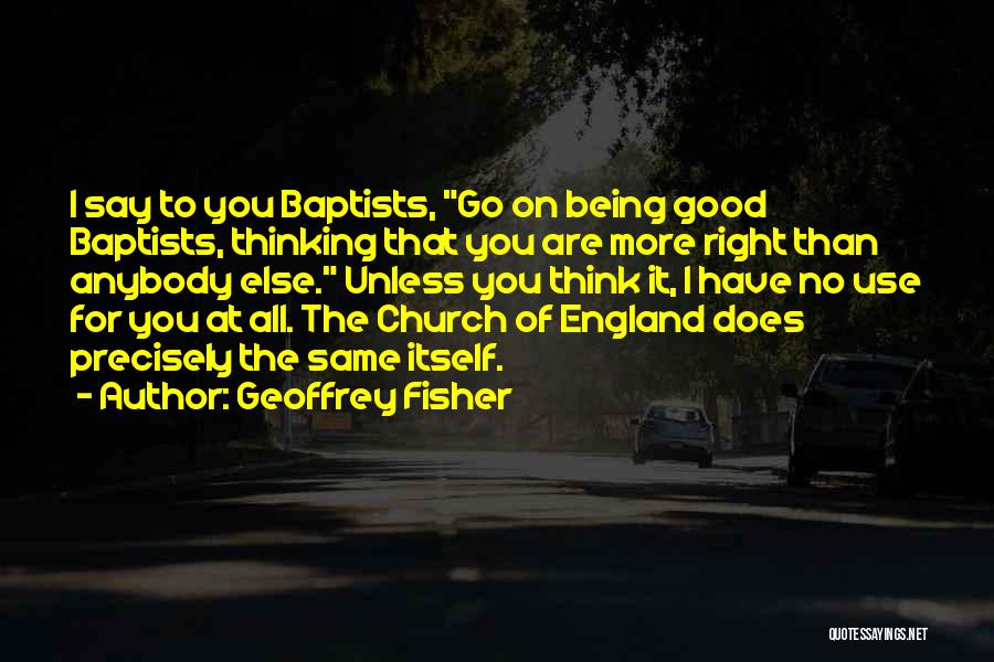 Geoffrey Fisher Quotes: I Say To You Baptists, Go On Being Good Baptists, Thinking That You Are More Right Than Anybody Else. Unless