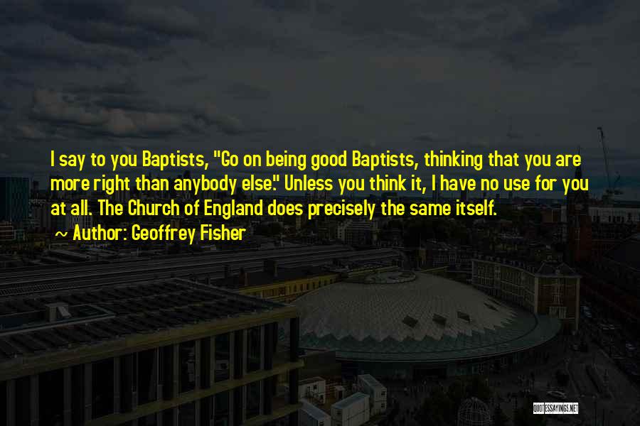 Geoffrey Fisher Quotes: I Say To You Baptists, Go On Being Good Baptists, Thinking That You Are More Right Than Anybody Else. Unless