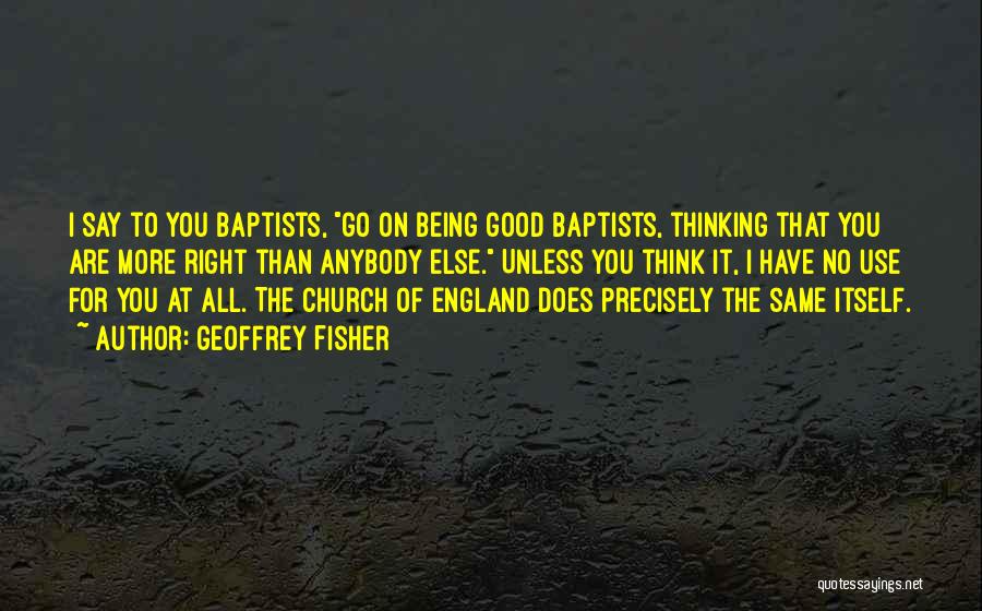 Geoffrey Fisher Quotes: I Say To You Baptists, Go On Being Good Baptists, Thinking That You Are More Right Than Anybody Else. Unless