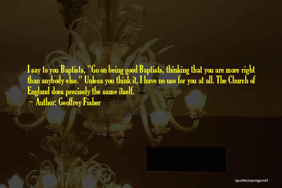 Geoffrey Fisher Quotes: I Say To You Baptists, Go On Being Good Baptists, Thinking That You Are More Right Than Anybody Else. Unless