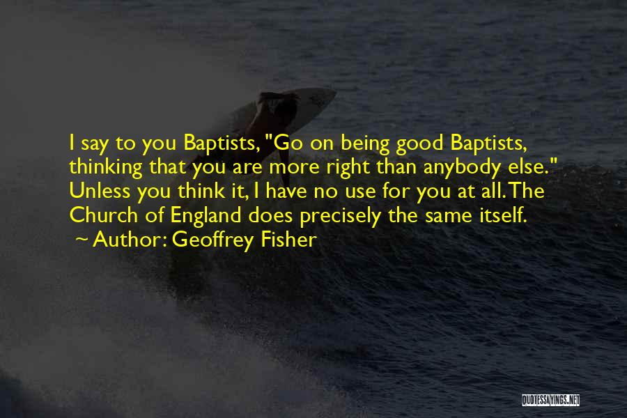 Geoffrey Fisher Quotes: I Say To You Baptists, Go On Being Good Baptists, Thinking That You Are More Right Than Anybody Else. Unless