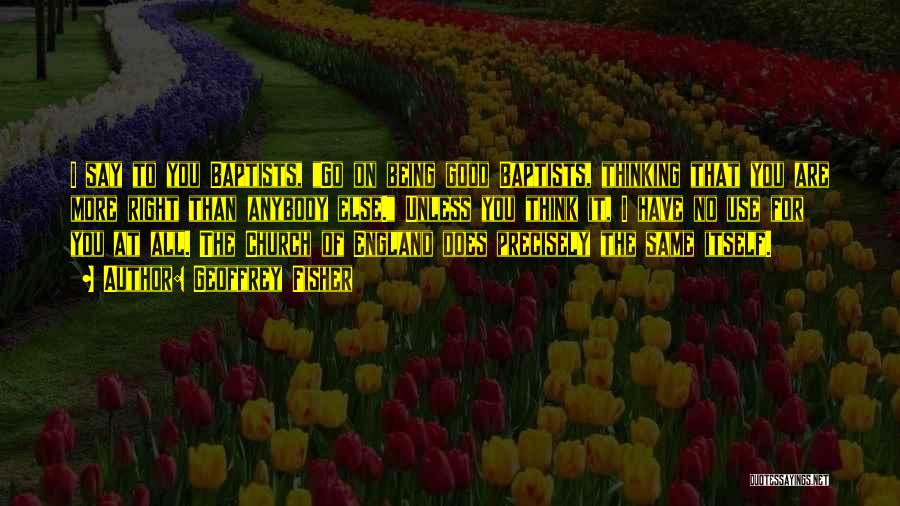 Geoffrey Fisher Quotes: I Say To You Baptists, Go On Being Good Baptists, Thinking That You Are More Right Than Anybody Else. Unless