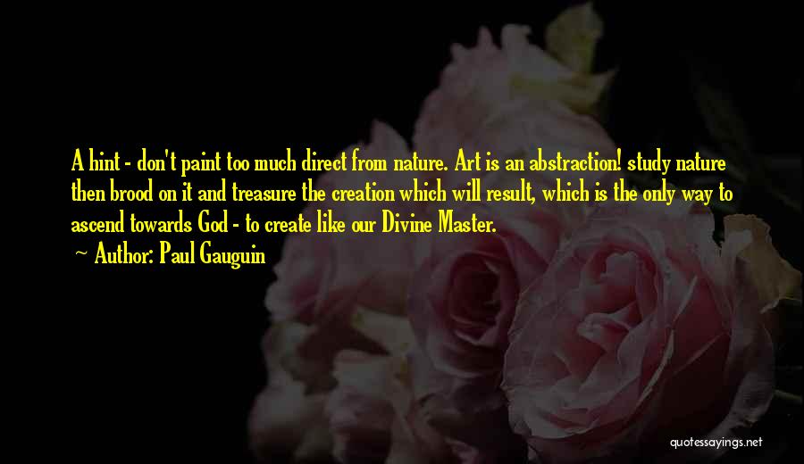 Paul Gauguin Quotes: A Hint - Don't Paint Too Much Direct From Nature. Art Is An Abstraction! Study Nature Then Brood On It