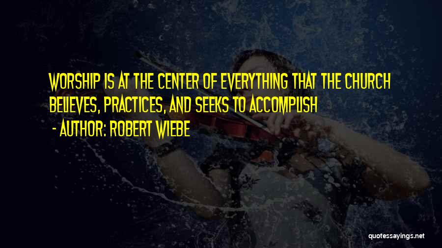 Robert Wiebe Quotes: Worship Is At The Center Of Everything That The Church Believes, Practices, And Seeks To Accomplish