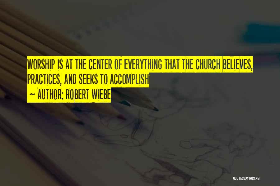 Robert Wiebe Quotes: Worship Is At The Center Of Everything That The Church Believes, Practices, And Seeks To Accomplish