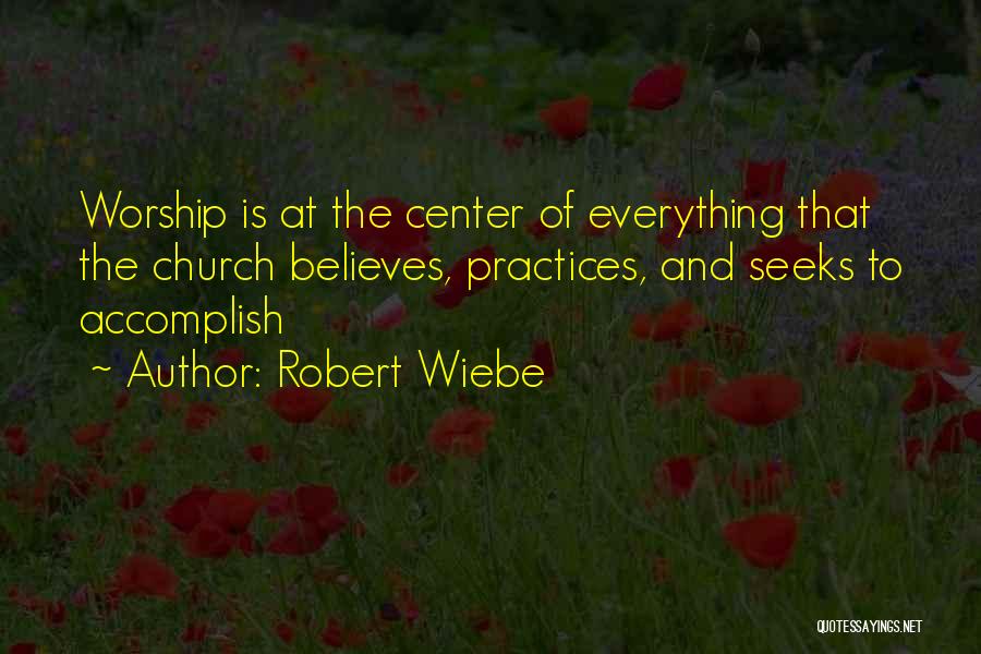 Robert Wiebe Quotes: Worship Is At The Center Of Everything That The Church Believes, Practices, And Seeks To Accomplish