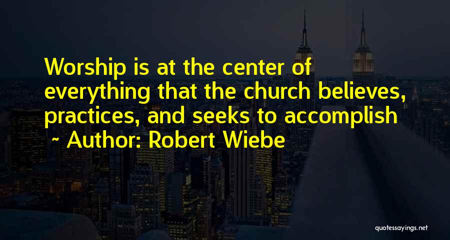 Robert Wiebe Quotes: Worship Is At The Center Of Everything That The Church Believes, Practices, And Seeks To Accomplish