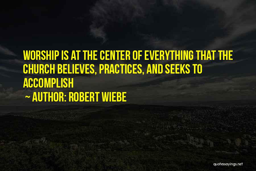 Robert Wiebe Quotes: Worship Is At The Center Of Everything That The Church Believes, Practices, And Seeks To Accomplish