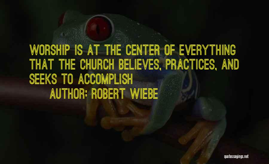 Robert Wiebe Quotes: Worship Is At The Center Of Everything That The Church Believes, Practices, And Seeks To Accomplish