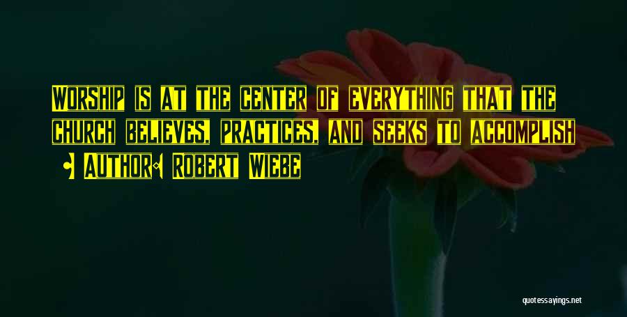 Robert Wiebe Quotes: Worship Is At The Center Of Everything That The Church Believes, Practices, And Seeks To Accomplish