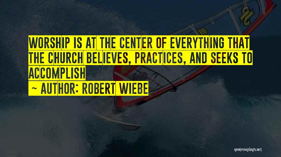 Robert Wiebe Quotes: Worship Is At The Center Of Everything That The Church Believes, Practices, And Seeks To Accomplish