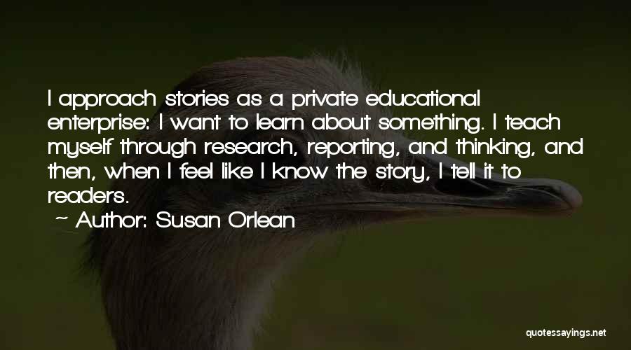 Susan Orlean Quotes: I Approach Stories As A Private Educational Enterprise: I Want To Learn About Something. I Teach Myself Through Research, Reporting,