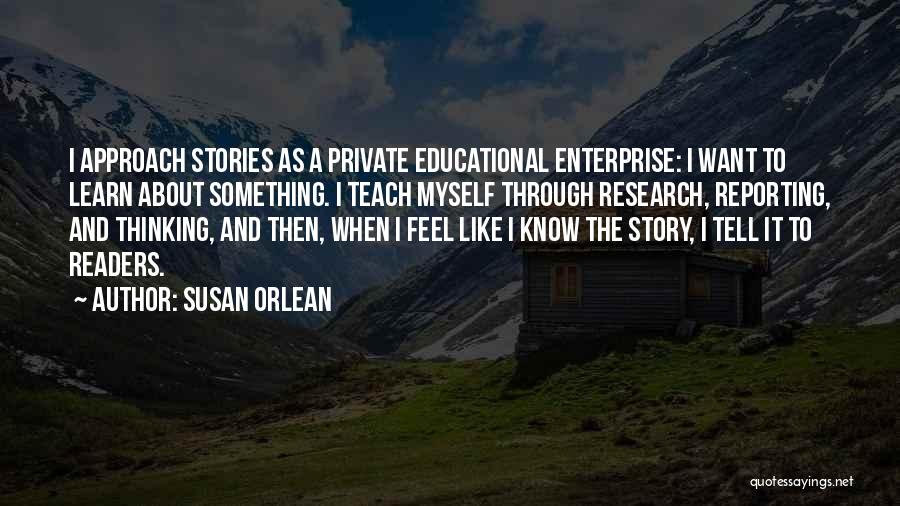 Susan Orlean Quotes: I Approach Stories As A Private Educational Enterprise: I Want To Learn About Something. I Teach Myself Through Research, Reporting,